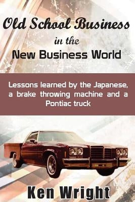 Old School Business in the New Business World: Lessons learned by the Japanese, a brake throwing machine and a Pontiac truck by Wright, Ken