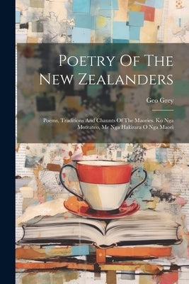 Poetry Of The New Zealanders: Poems, Traditions And Chaunts Of The Maories. Ko Nga Moteateo, Me Nga Hakirara O Nga Maori by Grey, Geo
