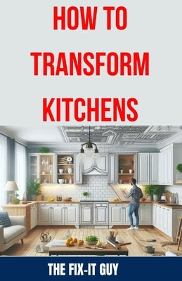 How to Transform Kitchens: Expert Tips, Tricks, and Strategies for Stunning Cabinet Upgrades, Countertop Replacements, Flooring Makeovers, and Fu by Guy, The Fix-It