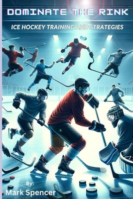 Dominate the Rink: Ice Hockey Training and Strategies by Spencer, Mark