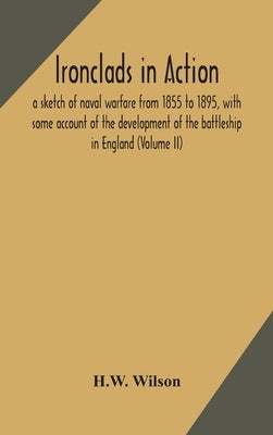Ironclads in action; a sketch of naval warfare from 1855 to 1895, with some account of the development of the battleship in England (Volume II) by Wilson, H. W.