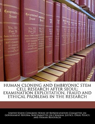Human Cloning and Embryonic Stem Cell Research After Seoul; Examination Exploitation, Fraud and Ethical Problems in the Research by United States Congress House of Represen
