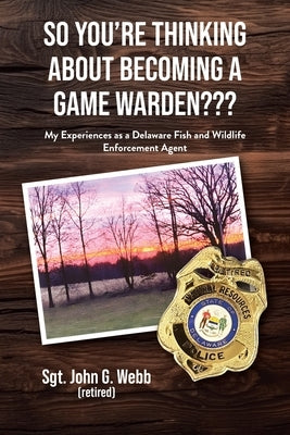 So You're Thinking About Becoming a Game Warden: My Experiences as a Delaware Fish and Wildlife Enforcement Agent by Webb, Sgt John G.