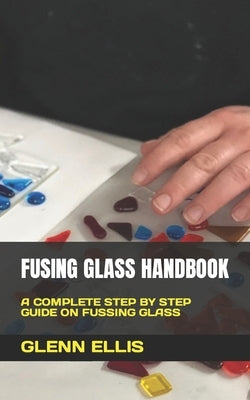 Fusing Glass Handbook: A Complete Step by Step Guide on Fussing Glass by Ellis, Glenn