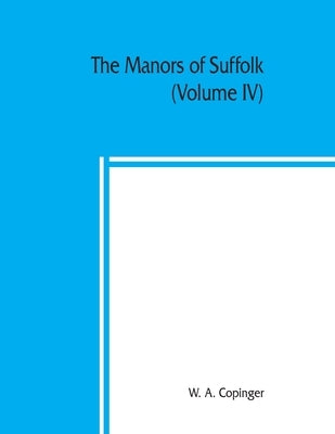 The manors of Suffolk; notes on their history and devolution, with some illustrations of the old manor houses (Volume IV) by A. Copinger, W.