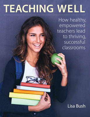 Teaching Well: How Healthy, Empowered Teachers Lead to Thriving, Successful Classrooms by Bush, Lisa