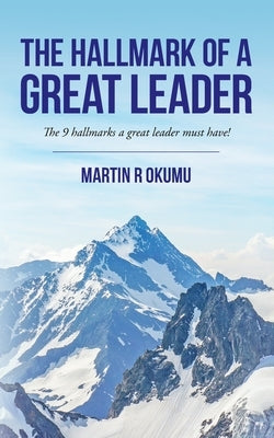 The Hallmark of a Great Leader: The 9 hallmarks a great leader must have! by Okumu, Martin Raymond
