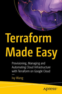 Terraform Made Easy: Provisioning, Managing and Automating Cloud Infrastructure with Terraform on Google Cloud by Wang, Ivy