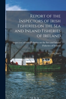 Report of the Inspectors of Irish Fisheries on the Sea and Inland Fisheries of Ireland; for 1903, Part I by Inspectors of Irish Fisheries on the