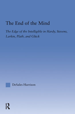 The End of the Mind: The Edge of the Intelligible in Hardy, Stevens, Larking, Plath, and Gluck by Harrison, DeSales