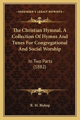 The Christian Hymnal, A Collection Of Hymns And Tunes For Congregational And Social Worship: In Two Parts (1882) by Bishop, R. M.