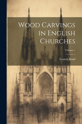 Wood Carvings in English Churches; Volume 1 by Bond, Francis