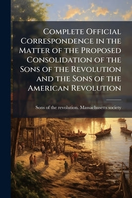 Complete Official Correspondence in the Matter of the Proposed Consolidation of the Sons of the Revolution and the Sons of the American Revolution by Sons of the Revolution Massachusetts So