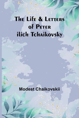 The Life & Letters of Peter Ilich Tchaikovsky by Modest Chaikovskii
