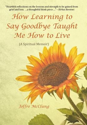 How Learning to Say Goodbye Taught Me How to Live: (A Spiritual Memoir) by McClung, Joffre