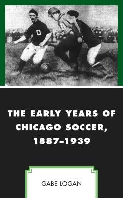 The Early Years of Chicago Soccer, 1887-1939 by Logan, Gabe