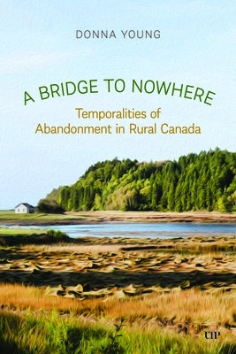 A Bridge to Nowhere: Temporalities to Abandonment in Rural Canada by Young, Donna