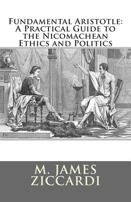 Fundamental Aristotle: A Practical Guide to the Nicomachean Ethics and Politics by Ziccardi, M. James