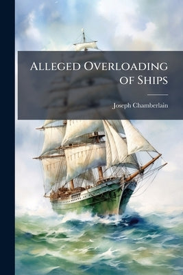 Alleged Overloading of Ships: Mr. Chamberlain's Speech to the Deputation of Shipowners, on the 8th March, 1883, and the Correspondence Resulting There by Chamberlain, Joseph