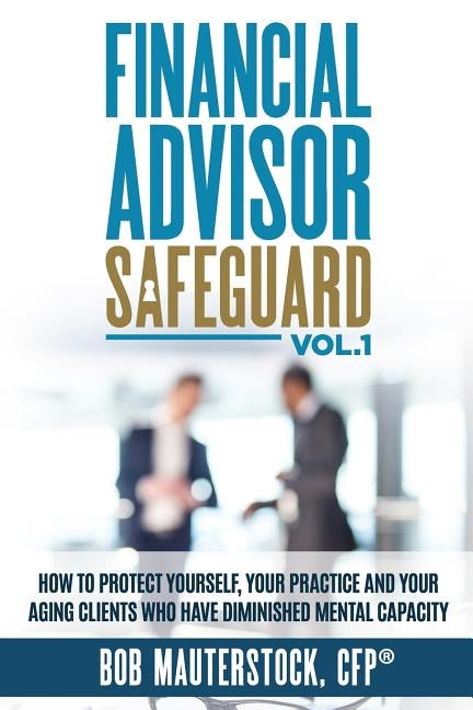Financial Advisor Safeguard Volume 1: How to Protect Yourself, Your Practice and Your Aging Clients Who Have Diminished Mental Capacity by Mauterstock, Bob