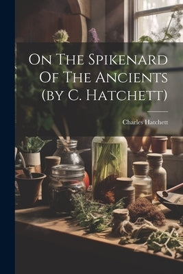 On The Spikenard Of The Ancients (by C. Hatchett) by Hatchett, Charles