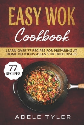 Easy Wok Cookbook: Learn Over 77 Recipes For Preparing At Home Delicious Asian Stir Fried Dishes by Tyler, Adele