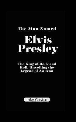 The Man Named Elvis Presley: The King of Rock and Roll, Unveiling the Legend of An Icon. by Castro, Inky