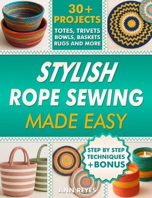 Stylish Rope Sewing Made Easy: 30+ Projects, Lots of No-Fail Techniques to Create Beautiful Items: Baskets, Bowls, Totes, Rugs, Trivets, and Home Deco by Reyes, Ann