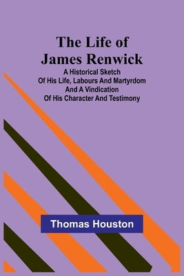 The Life of James Renwick: A Historical Sketch Of His Life, Labours And Martyrdom And A Vindication Of His Character And Testimony by Houston, Thomas