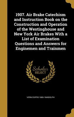 1907. Air Brake Catechism and Instruction Book on the Construction and Operation of the Westinghouse and New York Air Brakes With a List of Examinatio by Randolph, Vern Curtis 1869-