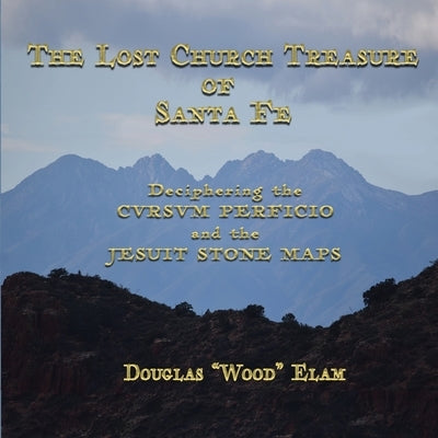 THE LOST CHURCH TREASURE of SANTA FE DECIPHERING the CVRSVM PERFICIO and the JESUIT STONE MAPS: Deciphering the CVRSVM PERFICIO and the JESUIT STONE M by Elam, Douglas Wood