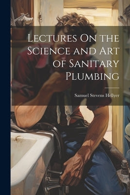 Lectures On the Science and Art of Sanitary Plumbing by Hellyer, Samuel Stevens