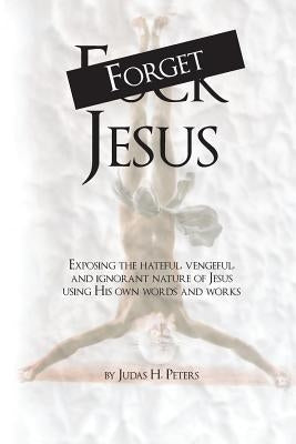 Forget Jesus: Exposing the hateful, vengeful, and ignorant nature of Jesus using His own words and works by Peters, Judas H.