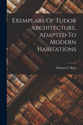 Exemplars Of Tudor Architecture, Adapted To Modern Habitations by Hunt, Thomas F.