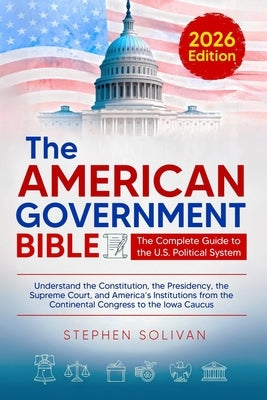 The American Government Bible: The Complete Guide to the U.S. Political System - Understand the Constitution, the Presidency, the Supreme Court, and . by Solivan, Stephen