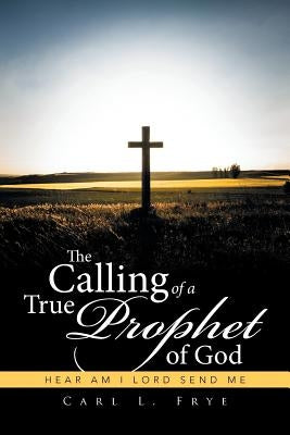 The Calling of a True Prophet of God: Hear Am I Lord Send Me by Frye, Carl L.