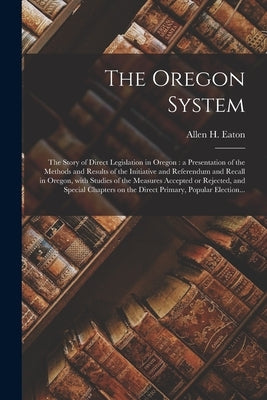 The Oregon System: the Story of Direct Legislation in Oregon: a Presentation of the Methods and Results of the Initiative and Referendum by Eaton, Allen H. (Allen Hendershott) B.