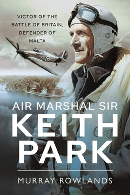 Air Marshal Sir Keith Park: Victor of the Battle of Britain, Defender of Malta by Rowlands, Murray