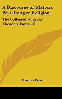 A Discourse of Matters Pertaining to Religion: The Collected Works of Theodore Parker V1 by Parker, Theodore