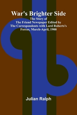 War's Brighter Side; The Story of The Friend Newspaper Edited by the Correspondents with Lord Roberts's Forces, March-April, 1900 by Ralph, Julian