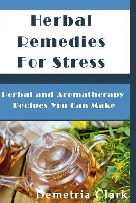 Herbal Remedies for Stress: Herbal and Aromatherapy Recipes You Can Make by Clark, Demetria