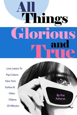 All Things Glorious and True: Love Letters to Pop Culture, New York, Fashion & Other Objects of Affection by Asharya, Kat