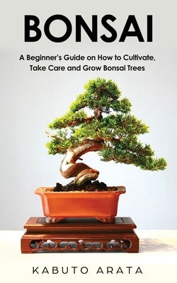 Bonsai: A Beginner's Guide on How to Cultivate, Take Care and Grow Bonsai Trees by Arata, Kabuto