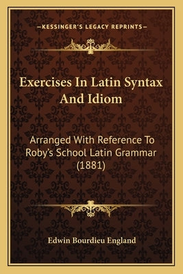 Exercises In Latin Syntax And Idiom: Arranged With Reference To Roby's School Latin Grammar (1881) by England, Edwin Bourdieu