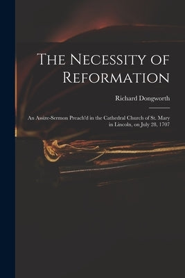 The Necessity of Reformation: an Assize-sermon Preach'd in the Cathedral Church of St. Mary in Lincoln, on July 28, 1707 by Dongworth, Richard