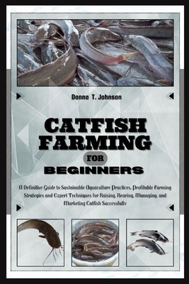 Catfish Farming for Beginners: A Definitive Guide to Sustainable Aquaculture Practice, Profitable Farming Strategies & Expert Techniques for Raising, by T. Johnson, Donna