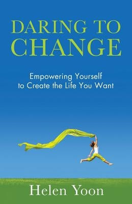 Daring To Change: Empowering Yourself to Create the Life You Want by Yoon, Helen
