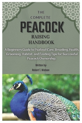 The Complete Peacock Raising Handbook: A Beginners Guide to Peafowl Care, Breeding, Health, Grooming, Habitat, and Feeding Tips for Successful Peacock by T. Watson, Robert
