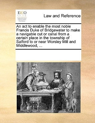 An ACT to Enable the Most Noble Francis Duke of Bridgewater to Make a Navigable Cut or Canal from a Certain Place in the Township of Salford to or Nea by Multiple Contributors