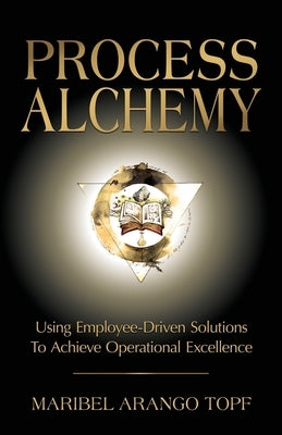 Process Alchemy: Using Employee-Driven Solutions To Achieve Operational Excellence by Arango Topf, Maribel